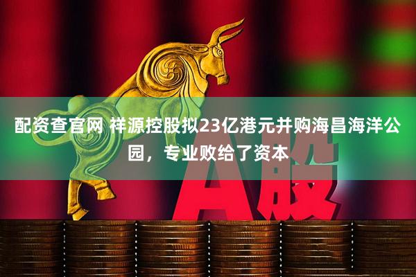 配资查官网 祥源控股拟23亿港元并购海昌海洋公园，专业败给了资本