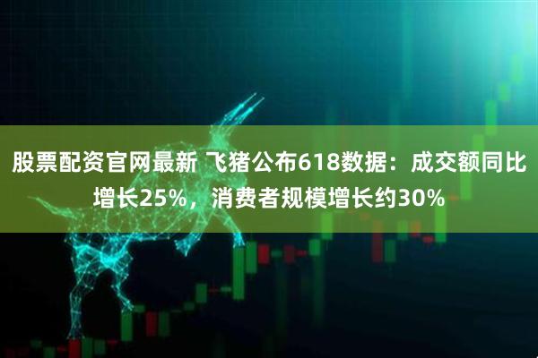 股票配资官网最新 飞猪公布618数据：成交额同比增长25%，消费者规模增长约30%