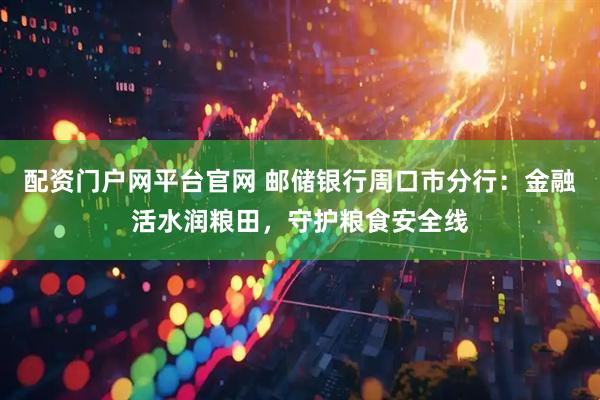 配资门户网平台官网 邮储银行周口市分行：金融活水润粮田，守护粮食安全线