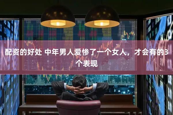 配资的好处 中年男人爱惨了一个女人，才会有的3个表现