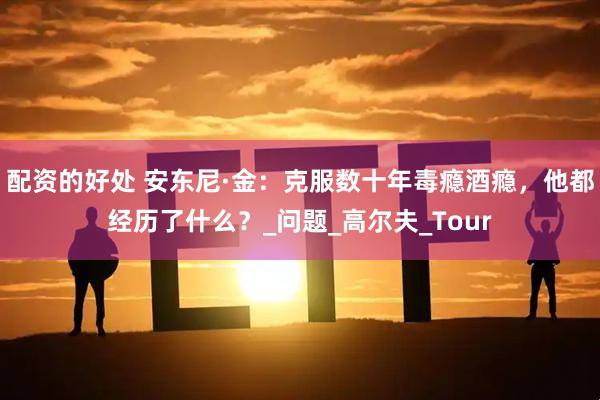 配资的好处 安东尼·金：克服数十年毒瘾酒瘾，他都经历了什么？_问题_高尔夫_Tour