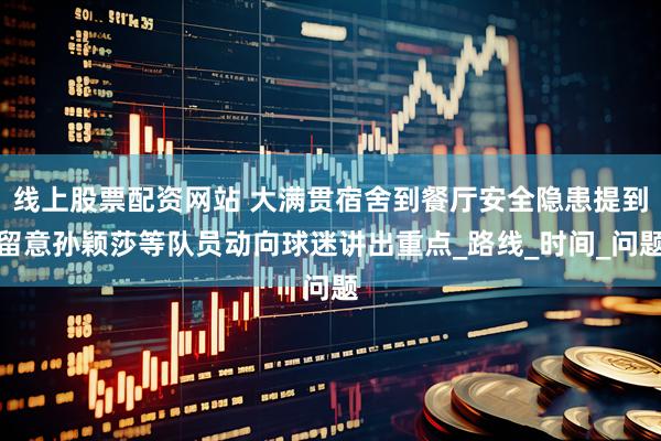 线上股票配资网站 大满贯宿舍到餐厅安全隐患提到留意孙颖莎等队员动向球迷讲出重点_路线_时间_问题