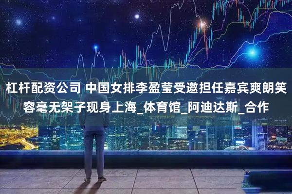 杠杆配资公司 中国女排李盈莹受邀担任嘉宾爽朗笑容毫无架子现身上海_体育馆_阿迪达斯_合作