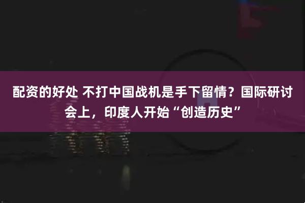 配资的好处 不打中国战机是手下留情？国际研讨会上，印度人开始“创造历史”