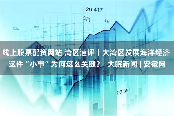 线上股票配资网站 湾区速评丨大湾区发展海洋经济 这件“小事”为何这么关键？_大皖新闻 | 安徽网