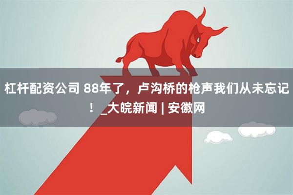 杠杆配资公司 88年了，卢沟桥的枪声我们从未忘记！_大皖新闻 | 安徽网