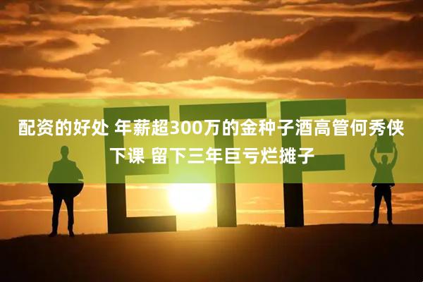 配资的好处 年薪超300万的金种子酒高管何秀侠下课 留下三年巨亏烂摊子
