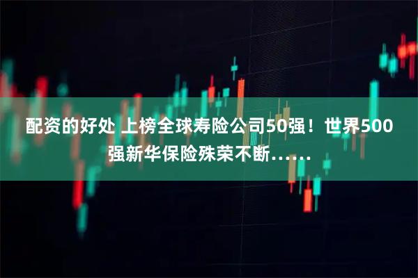 配资的好处 上榜全球寿险公司50强！世界500强新华保险殊荣不断……