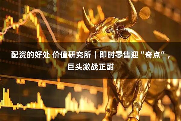 配资的好处 价值研究所｜即时零售迎“奇点”，巨头激战正酣