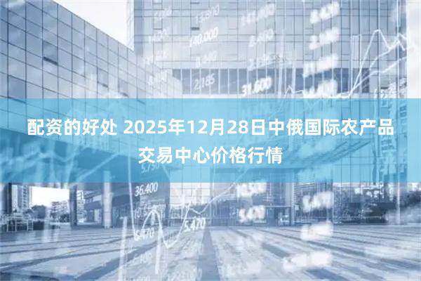 配资的好处 2025年12月28日中俄国际农产品交易中心价格行情