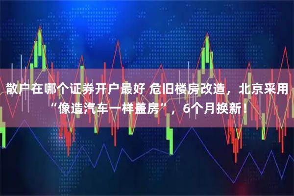 散户在哪个证券开户最好 危旧楼房改造，北京采用“像造汽车一样盖房”，6个月换新！