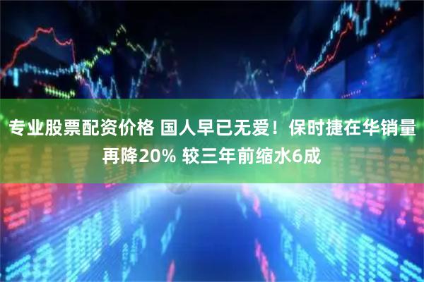 专业股票配资价格 国人早已无爱！保时捷在华销量再降20% 较三年前缩水6成
