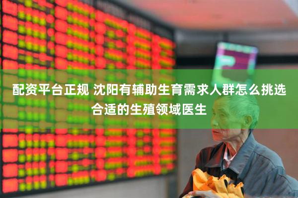 配资平台正规 沈阳有辅助生育需求人群怎么挑选合适的生殖领域医生