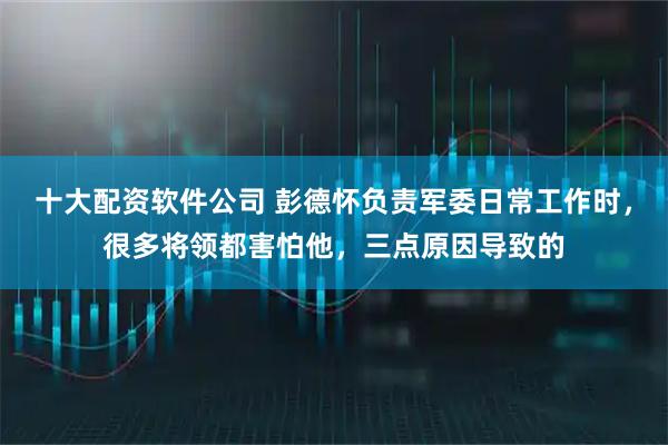 十大配资软件公司 彭德怀负责军委日常工作时，很多将领都害怕他，三点原因导致的