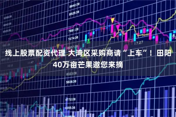 线上股票配资代理 大湾区采购商请“上车”！田阳40万亩芒果邀您来摘