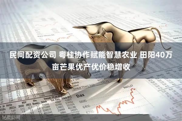 民间配资公司 粤桂协作赋能智慧农业 田阳40万亩芒果优产优价稳增收