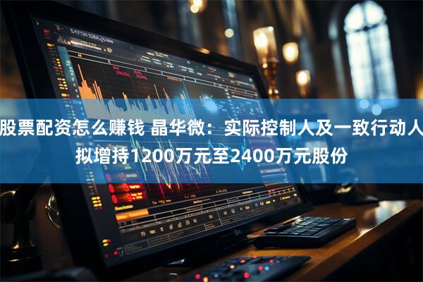 股票配资怎么赚钱 晶华微：实际控制人及一致行动人拟增持1200万元至2400万元股份