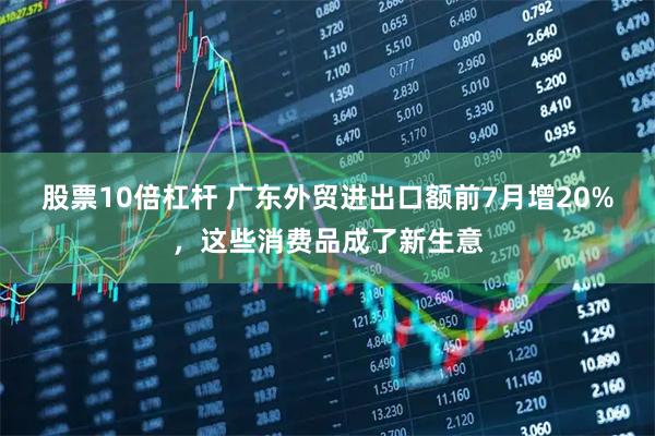 股票10倍杠杆 广东外贸进出口额前7月增20%，这些消费品成了新生意